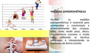 •MEDIDAS ANTROPOMÉTRICAS
•Avaliar as medidas
antropométricas é essencial para
acompanhar o crescimento e
desenvolvimento das crianças.
Saiba como medir peso, altura,
circunferência craniana e muito
mais, utilizando as técnicas
adequadas e interpretando os
resultados de forma correta.
 