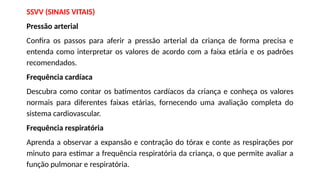 SSVV (SINAIS VITAIS)
Pressão arterial
Confira os passos para aferir a pressão arterial da criança de forma precisa e
entenda como interpretar os valores de acordo com a faixa etária e os padrões
recomendados.
Frequência cardíaca
Descubra como contar os batimentos cardíacos da criança e conheça os valores
normais para diferentes faixas etárias, fornecendo uma avaliação completa do
sistema cardiovascular.
Frequência respiratória
Aprenda a observar a expansão e contração do tórax e conte as respirações por
minuto para estimar a frequência respiratória da criança, o que permite avaliar a
função pulmonar e respiratória.
 