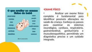 •EXAME FÍSICO
• Realizar um exame físico
completo é fundamental para
identificar possíveis alterações na
saúde da criança. Conheça os passos
para examinar os sistemas
neurológico, cardíaco, respiratório,
gastrointestinal, geniturinário e
musculoesquelético, permitindo um
diagnóstico preciso e um cuidado
integrado.
 