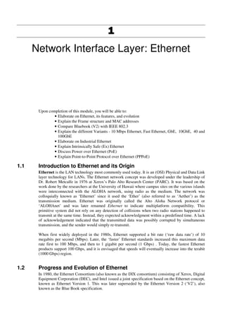1111
Network Interface Layer: Ethernet
Upon completion of this module, you will be able to:
• Elaborate on Ethernet, its features, and evolution
• Explain the Frame structure and MAC addresses
• Compare Bluebook (V2) with IEEE 802.3
• Explain the different Variants - 10 Mbps Ethernet, Fast Ethernet, GbE, 10GbE, 40 and
100GbE
• Elaborate on Industrial Ethernet
• Explain Intrinsically Safe (Ex) Ethernet
• Discuss Power over Ethernet (PoE)
• Explain Point-to-Point Protocol over Ethernet (PPPoE)
1.1 Introduction to Ethernet and its Origin
Ethernet is the LAN technology most commonly used today. It is an (OSI) Physical and Data Link
layer technology for LANs. The Ethernet network concept was developed under the leadership of
Dr. Robert Metcalfe in 1976 at Xerox’s Palo Alto Research Center (PARC). It was based on the
work done by the researchers at the University of Hawaii where campus sites on the various islands
were interconnected with the ALOHA network, using radio as the medium. The network was
colloquially known as ‘Ethernet’ since it used the ‘Ether’ (also referred to as ‘Aether’) as the
transmission medium. Ethernet was originally called the Alto Aloha Network protocol or
‘ALOHAnet’ and was later renamed Ethernet to indicate multiplatform compatibility. This
primitive system did not rely on any detection of collisions when two radio stations happened to
transmit at the same time. Instead, they expected acknowledgment within a predefined time. A lack
of acknowledgement indicated that the transmitted data was possibly corrupted by simultaneous
transmission, and the sender would simply re-transmit.
When first widely deployed in the 1980s, Ethernet supported a bit rate (‘raw data rate’) of 10
megabits per second (Mbps). Later, the ‘faster’ Ethernet standards increased this maximum data
rate first to 100 Mbps, and then to 1 gigabit per second (1 Gbps) . Today, the fastest Ethernet
products support 100 Gbps, and it is envisaged that speeds will eventually increase into the terabit
(1000 Gbps) region.
1.2 Progress and Evolution of Ethernet
In 1980, the Ethernet Consortium (also known as the DIX consortium) consisting of Xerox, Digital
Equipment Corporation (DEC), and Intel issued a joint specification based on the Ethernet concept,
known as Ethernet Version 1. This was later superseded by the Ethernet Version 2 (‘V2’), also
known as the Blue Book specification.
 