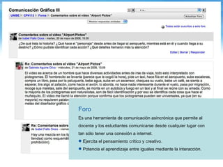 Foro Es una herramienta de comunicación asincrónica que permite al docente y los estudiantes comunicarse desde cualquier lugar con tan sólo tener una conexión a internet.  Ejercita el pensamiento crítico y creativo. Potencia el aprendizaje entre iguales mediante la interacción. 