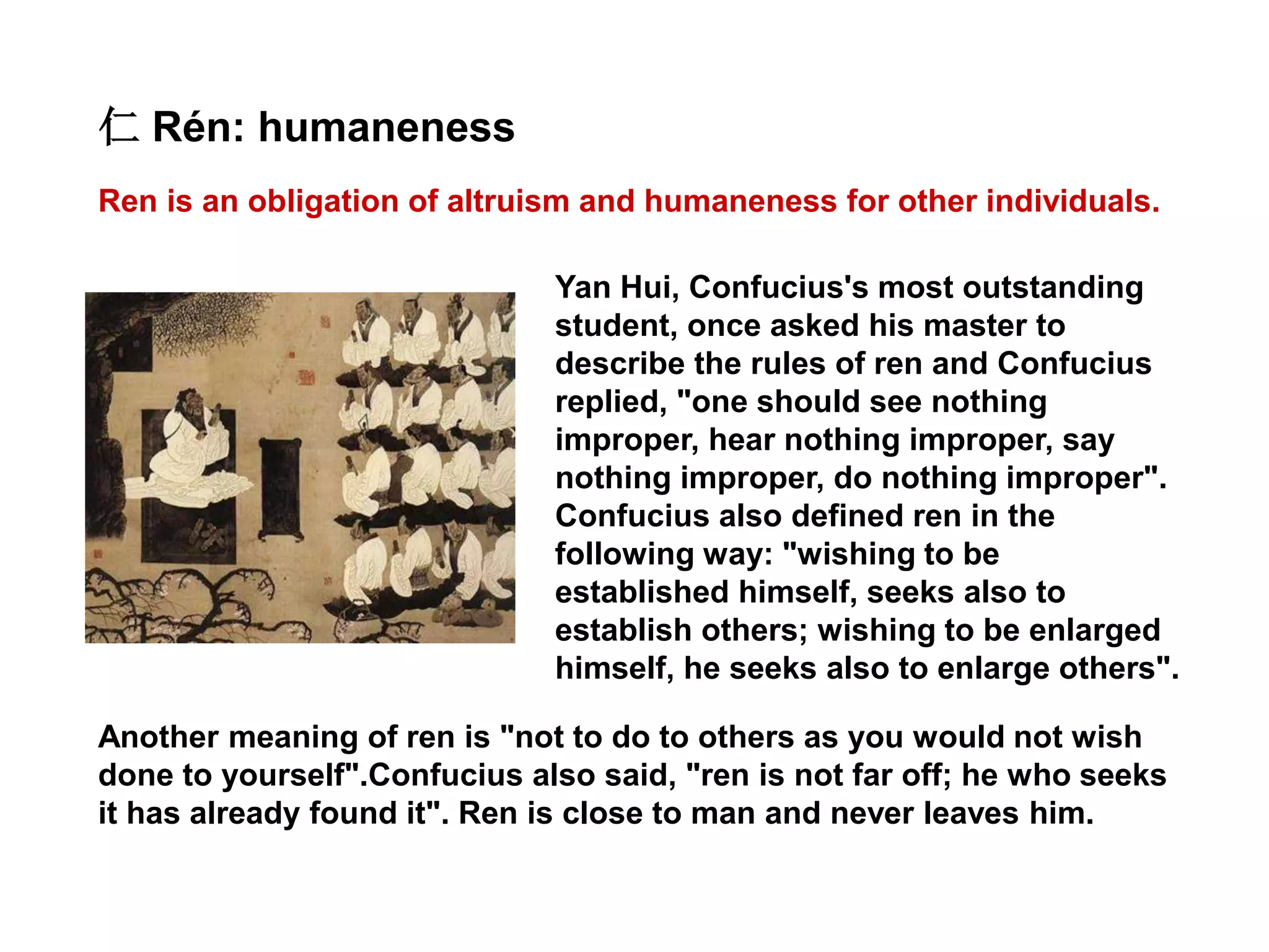 Ren is an obligation of altruism and humaneness for other individuals.
仁 Rén: humaneness
Yan Hui, Confucius's most outstanding
student, once asked his master to
describe the rules of ren and Confucius
replied, "one should see nothing
improper, hear nothing improper, say
nothing improper, do nothing improper".
Confucius also defined ren in the
following way: "wishing to be
established himself, seeks also to
establish others; wishing to be enlarged
himself, he seeks also to enlarge others".
Another meaning of ren is "not to do to others as you would not wish
done to yourself".Confucius also said, "ren is not far off; he who seeks
it has already found it". Ren is close to man and never leaves him.
 