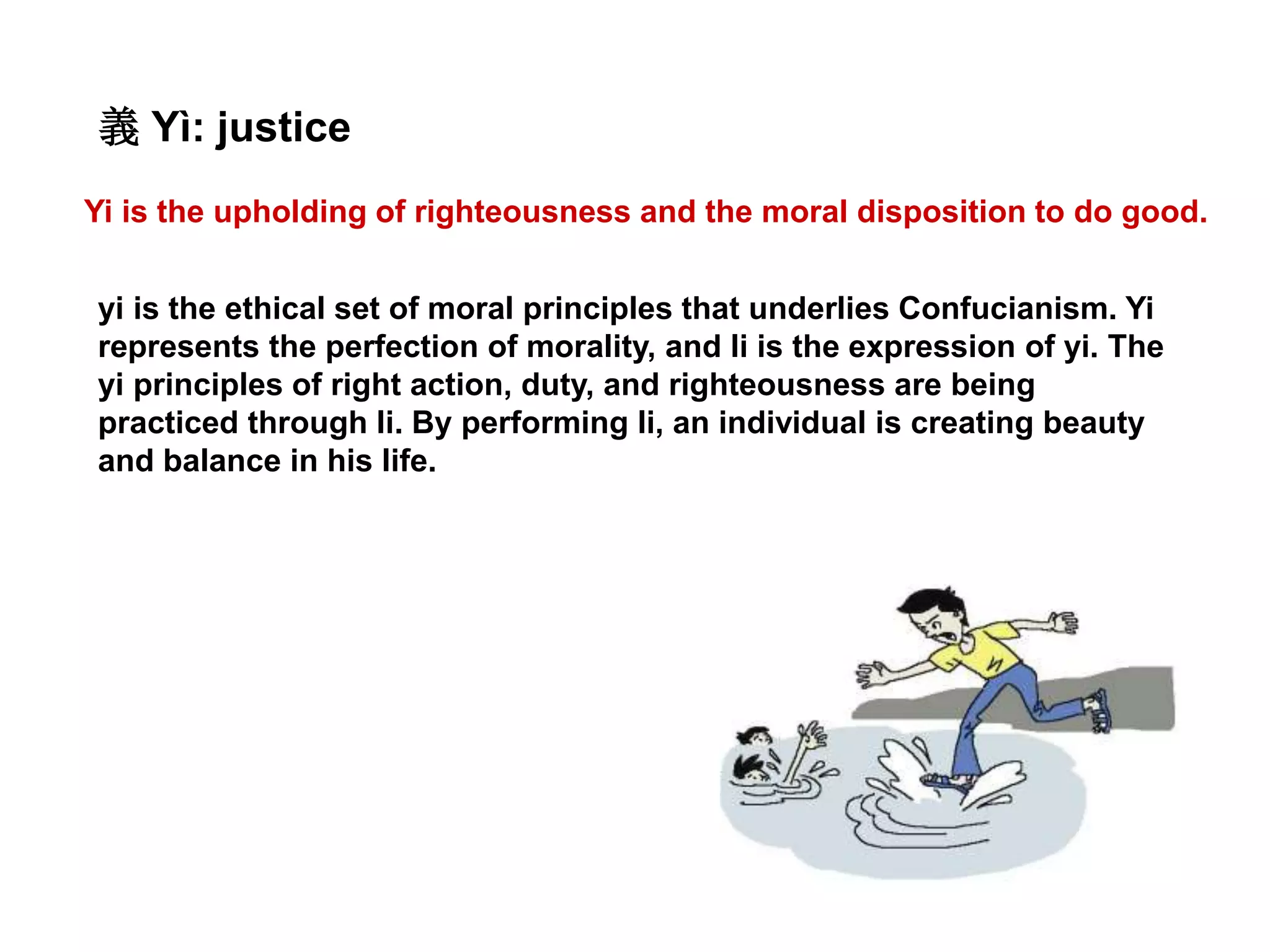 Yi is the upholding of righteousness and the moral disposition to do good.
義 Yì: justice
yi is the ethical set of moral principles that underlies Confucianism. Yi
represents the perfection of morality, and li is the expression of yi. The
yi principles of right action, duty, and righteousness are being
practiced through li. By performing li, an individual is creating beauty
and balance in his life.
 