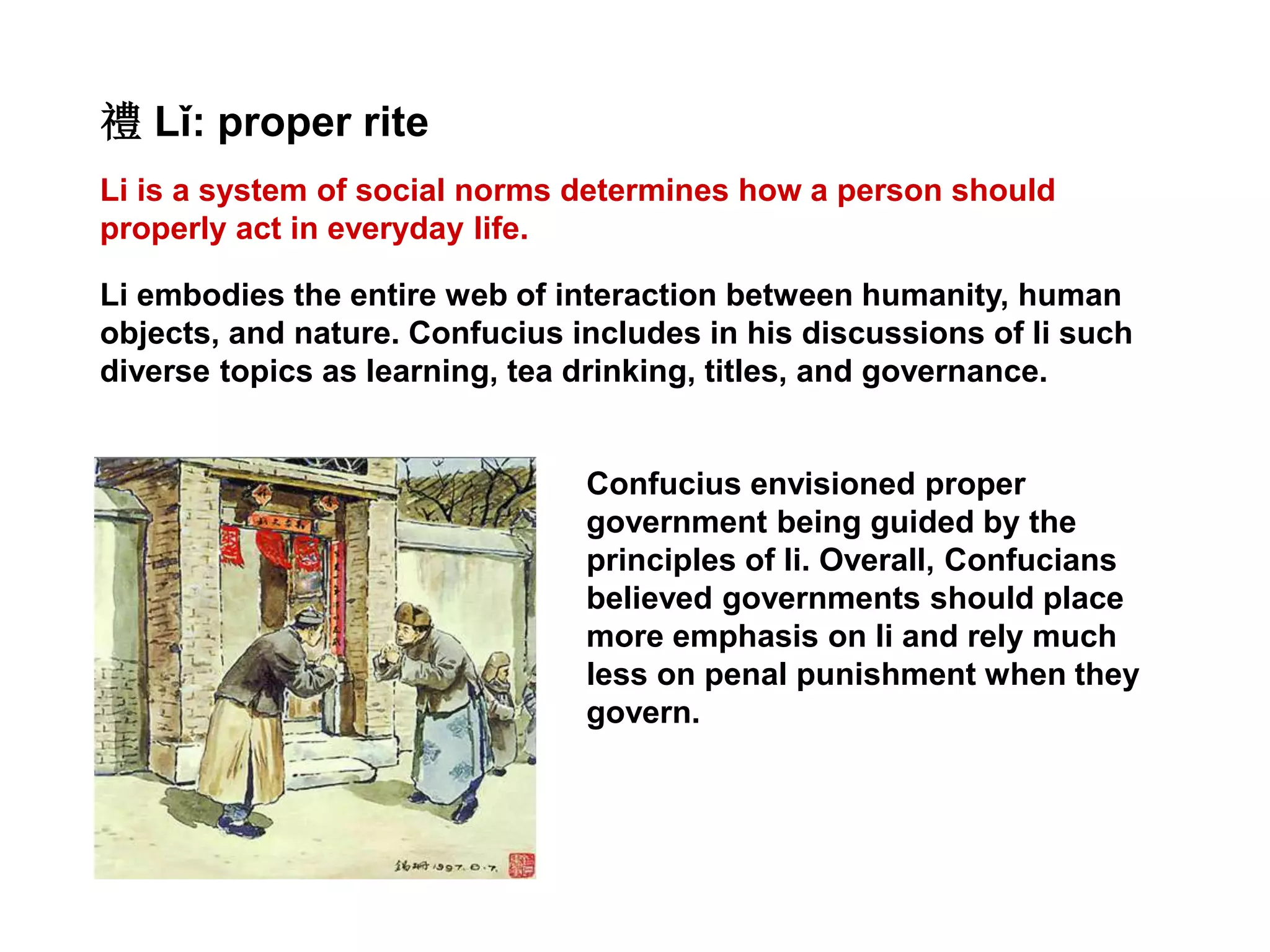 Li is a system of social norms determines how a person should
properly act in everyday life.
禮 Lǐ: proper rite
Li embodies the entire web of interaction between humanity, human
objects, and nature. Confucius includes in his discussions of li such
diverse topics as learning, tea drinking, titles, and governance.
Confucius envisioned proper
government being guided by the
principles of li. Overall, Confucians
believed governments should place
more emphasis on li and rely much
less on penal punishment when they
govern.
 