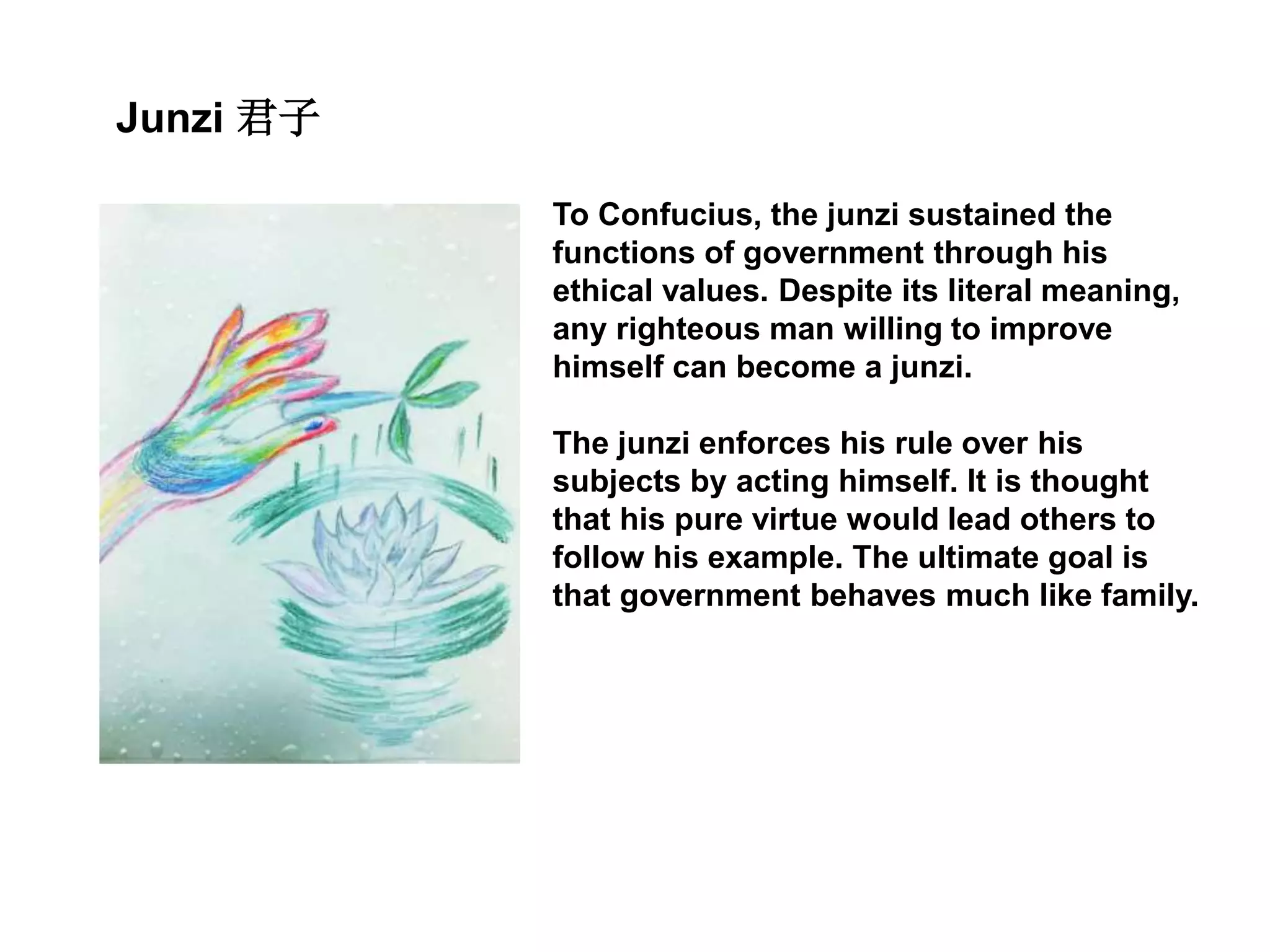 Junzi 君子
To Confucius, the junzi sustained the
functions of government through his
ethical values. Despite its literal meaning,
any righteous man willing to improve
himself can become a junzi.
The junzi enforces his rule over his
subjects by acting himself. It is thought
that his pure virtue would lead others to
follow his example. The ultimate goal is
that government behaves much like family.
 