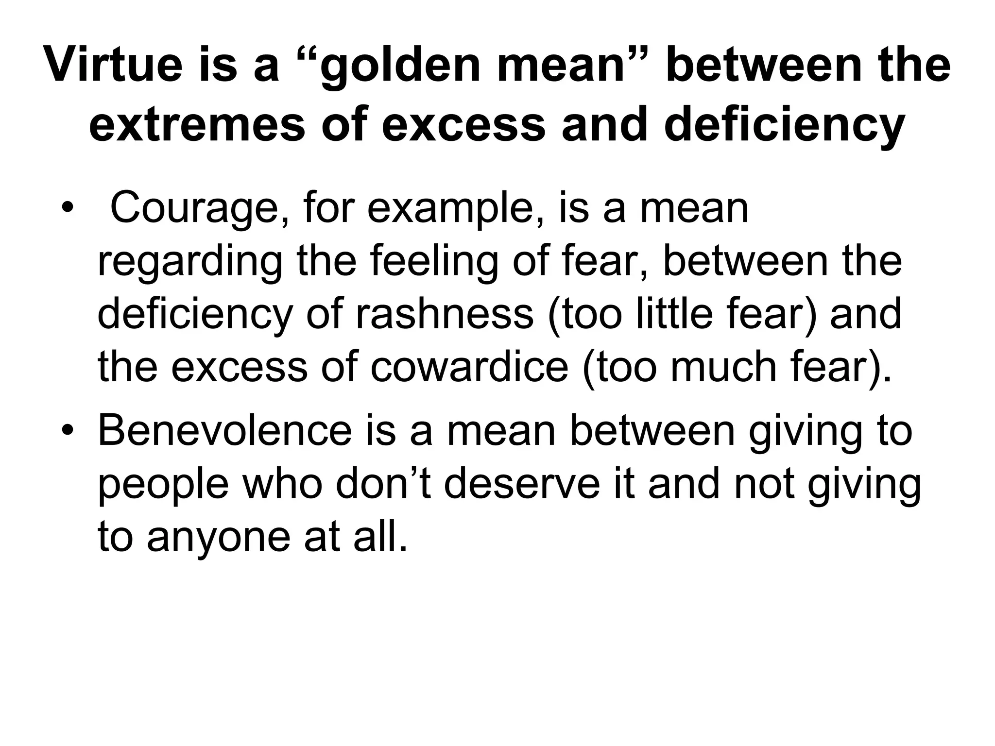 Virtue is a “golden mean” between the
extremes of excess and deficiency
• Courage, for example, is a mean
regarding the feeling of fear, between the
deficiency of rashness (too little fear) and
the excess of cowardice (too much fear).
• Benevolence is a mean between giving to
people who don’t deserve it and not giving
to anyone at all.
 