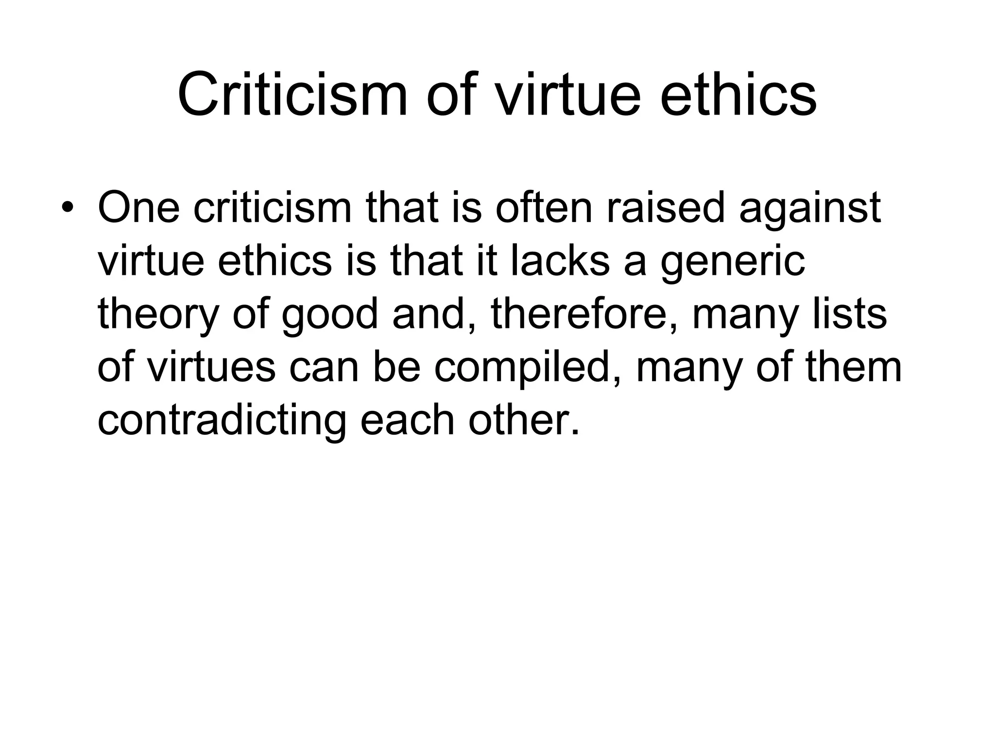 Criticism of virtue ethics
• One criticism that is often raised against
virtue ethics is that it lacks a generic
theory of good and, therefore, many lists
of virtues can be compiled, many of them
contradicting each other.
 