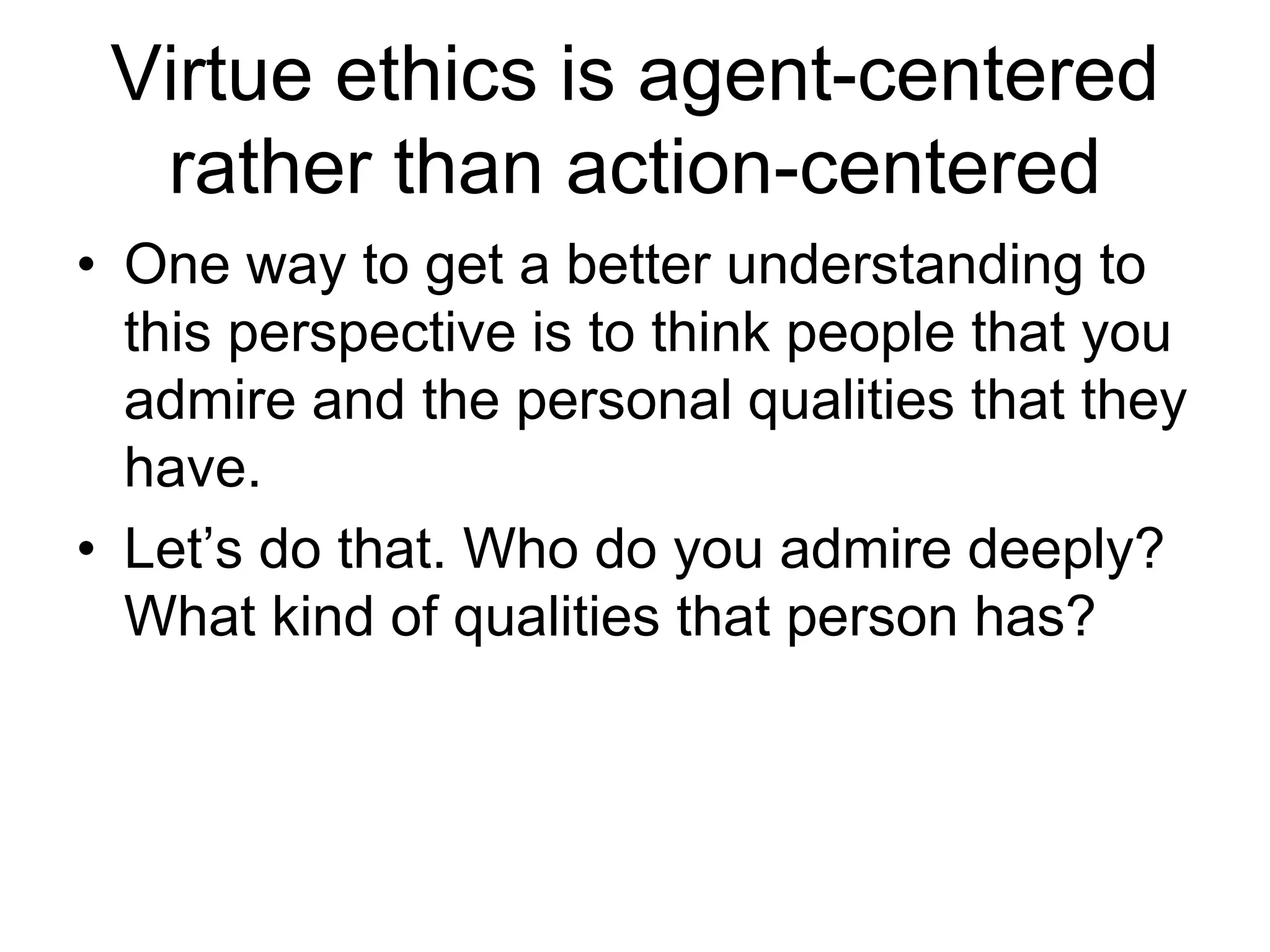 Virtue ethics is agent-centered
rather than action-centered
• One way to get a better understanding to
this perspective is to think people that you
admire and the personal qualities that they
have.
• Let’s do that. Who do you admire deeply?
What kind of qualities that person has?
 