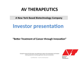AV	
  THERAPEUTICS	
  
Investor	
  presenta6on	
  
Conﬁden'al	
  -­‐	
  not	
  for	
  distribu'on	
  
Except	
  for	
  historical	
  information,	
  the	
  statements	
  made	
  in	
  this	
  presentation	
  are	
  forward	
  	
  
looking	
  statements	
  involving	
  signiﬁcant	
  risks	
  and	
  uncertainties.	
  
“Be9er	
  Treatment	
  of	
  Cancer	
  through	
  Innova6on”	
  
A	
  New	
  York	
  Based	
  Biotechnology	
  Company	
  
1	
  
 