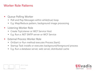 2013 © Trivadis
Worker Role Patterns
 Queue Polling Worker
 Poll and Pop Messages within while(true) loop
 E.g. Map/Reduce pattern, background image processing
 Listening Worker Role
 Create TcpListener or WCF Service Host
 E.g. Run a .NET SMTP server or WCF Service
 External Process Worker Role
 OnStart or Run method executes Process.Start()
 Startup Task installs or executes background/foreground process
 E.g. Run a database server, web server, distributed cache
14 Development 05.06.2014
 