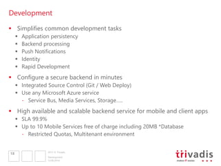 2013 © Trivadis
Development
12.06.2014
Development
18
 Simplifies common development tasks
 Application persistency
 Backend processing
 Push Notifications
 Identity
 Rapid Development
 Configure a secure backend in minutes
 Integrated Source Control (Git / Web Deploy)
 Use any Microsoft Azure service
- Service Bus, Media Services, Storage…..
 High available and scalable backend service for mobile and client apps
 SLA 99.9%
 Up to 10 Mobile Services free of charge including 20MB *Database
- Restricted Quotas, Multitenant environment
 
