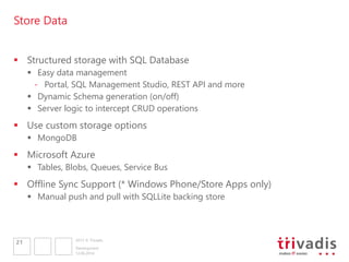2013 © Trivadis
Store Data
 Structured storage with SQL Database
 Easy data management
- Portal, SQL Management Studio, REST API and more
 Dynamic Schema generation (on/off)
 Server logic to intercept CRUD operations
 Use custom storage options
 MongoDB
 Microsoft Azure
 Tables, Blobs, Queues, Service Bus
 Offline Sync Support (* Windows Phone/Store Apps only)
 Manual push and pull with SQLLite backing store
12.06.2014
Development
21
 