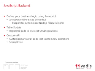 2013 © Trivadis
JavaScript Backend
 Define your business logic using Javascript
 JavaScript engine based on Node.js
- Support for custom node Node.js modules (npm)
 Table Scripts
 Registered code to intercept CRUD operations
 Custom API
 Customized Javascript code (not tied to CRUD operation)
 Shared Code
12.06.2014
Development
22
*customer preview
 
