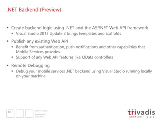 2013 © Trivadis
.NET Backend (Preview)
 Create backend logic using .NET and the ASP.NET Web API framework
 Visual Studio 2013 Update 2 brings templates and scaffolds
 Publish any existing Web API
 Benefit from authentication, push notifications and other capabilities that
Mobile Services provides
 Support of any Web API features like OData controllers
 Remote Debugging
 Debug your mobile services .NET backend using Visual Studio running locally
on your machine
12.06.2014
Development
23
 