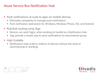 2013 © Trivadis
Azure Service Bus Notification Hub
 Push notifications at scale to apps on mobile devices
 Eliminates complexity to manage push notifications
 Push notification abstraction for Windows, Windows Phone, iOS, and Android
 Pub/Sub routing using Tags
 Devices can send Tag(s), when sending its handle to a Notification Hub
 Tags provide a simple way to send notifications to users/interest group
 High Scalable
 Notification Hubs scale to millions of devices without the need of
rearchitecting or sharding.
05.06.2014
Development
26
 