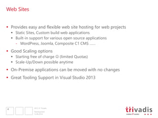 2013 © Trivadis
Web Sites
 Provides easy and flexible web site hosting for web projects
 Static Sites, Custom build web applications
 Built-in support for various open source applications
- WordPress, Joomla, Composite C1 CMS ……
 Good Scaling options
 Starting free of charge  (limited Quotas)
 Scale-Up/Down possible anytime
 On-Premise applications can be moved with no changes
 Great Tooling Support in Visual Studio 2013
12.06.2014
Development
4
 