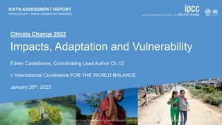 Climate Change 2022
Impacts, Adaptation and Vulnerability
Edwin Castellanos, Coordinating Lead Author Ch.12
V International Conference FOR THE WORLD BALANCE
January 26th, 2023
SIXTH ASSESSMENT REPORT
Working Group II – Impacts, Adaptation and Vulnerability
 