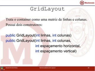 GridLayout
Trata o container como uma matriz de linhas e colunas.
Possui dois construtores:
public GridLayout(int linhas, int colunas)
public GridLayout(int linhas, int colunas,
int espaçamento horizontal,
int espaçamento vertical)
Daniel Arndt Alves Gerenciadores de Layout 10
 