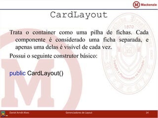 CardLayout
Trata o container como uma pilha de fichas. Cada
componente é considerado uma ficha separada, e
apenas uma delas é visível de cada vez.
Possui o seguinte construtor básico:
public CardLayout()
Daniel Arndt Alves Gerenciadores de Layout 14
 