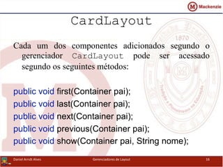 CardLayout
Cada um dos componentes adicionados segundo o
gerenciador CardLayout pode ser acessado
segundo os seguintes métodos:
public void first(Container pai);
public void last(Container pai);
public void next(Container pai);
public void previous(Container pai);
public void show(Container pai, String nome);
Daniel Arndt Alves Gerenciadores de Layout 16
 