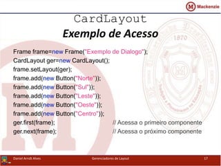 CardLayout
Exemplo de Acesso
Frame frame=new Frame("Exemplo de Dialogo");
CardLayout ger=new CardLayout();
frame.setLayout(ger);
frame.add(new Button("Norte"));
frame.add(new Button("Sul"));
frame.add(new Button("Leste"));
frame.add(new Button("Oeste"));
frame.add(new Button("Centro"));
ger.first(frame); // Acessa o primeiro componente
ger.next(frame); // Acessa o próximo componente
Daniel Arndt Alves Gerenciadores de Layout 17
 