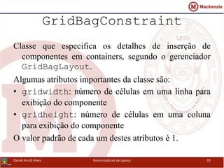 GridBagConstraint
Classe que especifica os detalhes de inserção de
componentes em containers, segundo o gerenciador
GridBagLayout.
Algumas atributos importantes da classe são:
• gridwidth: número de células em uma linha para
exibição do componente
• gridheight: número de células em uma coluna
para exibição do componente
O valor padrão de cada um destes atributos é 1.
Daniel Arndt Alves Gerenciadores de Layout 19
 