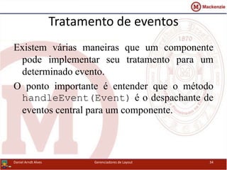 Tratamento de eventos
Existem várias maneiras que um componente
pode implementar seu tratamento para um
determinado evento.
O ponto importante é entender que o método
handleEvent(Event) é o despachante de
eventos central para um componente.
Daniel Arndt Alves Gerenciadores de Layout 34
 