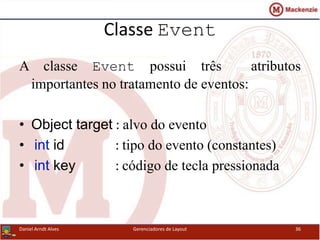 Classe Event
A classe Event possui três atributos
importantes no tratamento de eventos:
• Object target : alvo do evento
• int id : tipo do evento (constantes)
• int key : código de tecla pressionada
Daniel Arndt Alves Gerenciadores de Layout 36
 