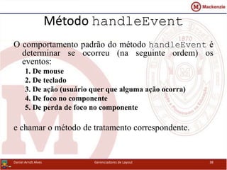 Método handleEvent
O comportamento padrão do método handleEvent é
determinar se ocorreu (na seguinte ordem) os
eventos:
1. De mouse
2. De teclado
3. De ação (usuário quer que alguma ação ocorra)
4. De foco no componente
5. De perda de foco no componente
e chamar o método de tratamento correspondente.
Daniel Arndt Alves Gerenciadores de Layout 38
 