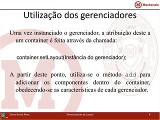 Utilização dos gerenciadores
Uma vez instanciado o gerenciador, a atribuição deste a
um container é feita através da chamada:
container.setLayout(Instância do gerenciador);
A partir deste ponto, utiliza-se o método add para
adicionar os componentes dentro do container,
obedecendo-se as características de cada gerenciador.
Daniel Arndt Alves Gerenciadores de Layout 4
 