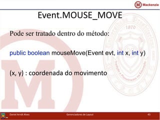 Event.MOUSE_MOVE
Pode ser tratado dentro do método:
public boolean mouseMove(Event evt, int x, int y)
(x, y) : coordenada do movimento
Daniel Arndt Alves Gerenciadores de Layout 43
 