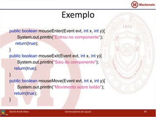 Exemplo
public boolean mouseEnter(Event evt, int x, int y){
System.out.println("Entrou no componente");
return(true);
}
public boolean mouseExit(Event evt, int x, int y){
System.out.println("Saiu do componente");
return(true);
}
public boolean mouseMove(Event evt, int x, int y){
System.out.println("Movimento sobre botão");
return(true);
}
Daniel Arndt Alves Gerenciadores de Layout 49
 