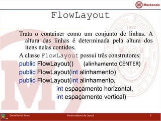 FlowLayout
Trata o container como um conjunto de linhas. A
altura das linhas é determinada pela altura dos
itens nelas contidos.
A classe FlowLayout possui três construtores:
public FlowLayout() (alinhamento CENTER)
public FlowLayout(int alinhamento)
public FlowLayout(int alinhamento,
int espaçamento horizontal,
int espaçamento vertical)
Daniel Arndt Alves Gerenciadores de Layout 5
 