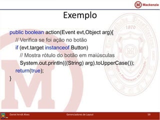Exemplo
public boolean action(Event evt,Object arg){
// Verifica se foi ação no botão
if (evt.target instanceof Button)
// Mostra rótulo do botão em maiúsculas
System.out.println(((String) arg).toUpperCase());
return(true);
}
Daniel Arndt Alves Gerenciadores de Layout 59
 