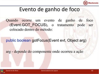 Evento de ganho de foco
Quando ocorre um evento de ganho de foco
(Event.GOT_FOCUS), o tratamento pode ser
colocado dentro do método:
public boolean gotFocus(Event evt, Object arg)
arg - depende do componente onde ocorreu a ação
Daniel Arndt Alves Gerenciadores de Layout 60
 