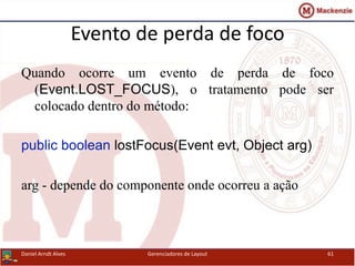 Evento de perda de foco
Quando ocorre um evento de perda de foco
(Event.LOST_FOCUS), o tratamento pode ser
colocado dentro do método:
public boolean lostFocus(Event evt, Object arg)
arg - depende do componente onde ocorreu a ação
Daniel Arndt Alves Gerenciadores de Layout 61
 