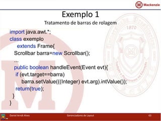 Exemplo 1
Tratamento de barras de rolagem
import java.awt.*;
class exemplo
extends Frame{
Scrollbar barra=new Scrollbar();
...
public boolean handleEvent(Event evt){
if (evt.target==barra)
barra.setValue(((Integer) evt.arg).intValue());
return(true);
}
}
Daniel Arndt Alves Gerenciadores de Layout 63
 