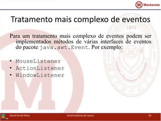 Tratamento mais complexo de eventos
Para um tratamento mais complexo de eventos podem ser
implementados métodos de várias interfaces de eventos
do pacote java.awt.Event. Por exemplo:
• MouseListener
• ActionListener
• WindowListener
Daniel Arndt Alves Gerenciadores de Layout 65
 