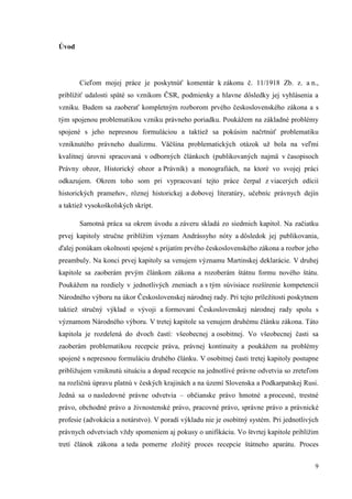 9
Úvod
Cieľom mojej práce je poskytnúť komentár k zákonu č. 11/1918 Zb. z. a n.,
priblížiť udalosti späté so vznikom ČSR, podmienky a hlavne dôsledky jej vyhlásenia a
vzniku. Budem sa zaoberať kompletným rozborom prvého československého zákona a s
tým spojenou problematikou vzniku právneho poriadku. Poukážem na základné problémy
spojené s jeho nepresnou formuláciou a taktiež sa pokúsim načrtnúť problematiku
vzniknutého právneho dualizmu. Väčšina problematických otázok už bola na veľmi
kvalitnej úrovni spracovaná v odborných článkoch (publikovaných najmä v časopisoch
Právny obzor, Historický obzor a Právník) a monografiách, na ktoré vo svojej práci
odkazujem. Okrem toho som pri vypracovaní tejto práce čerpal z viacerých edícií
historických prameňov, rôznej historickej a dobovej literatúry, učebníc právnych dejín
a taktiež vysokoškolských skrípt.
Samotná práca sa okrem úvodu a záveru skladá zo siedmich kapitol. Na začiatku
prvej kapitoly stručne priblížim význam Andrássyho nóty a dôsledok jej publikovania,
ďalej ponúkam okolnosti spojené s prijatím prvého československého zákona a rozbor jeho
preambuly. Na konci prvej kapitoly sa venujem významu Martinskej deklarácie. V druhej
kapitole sa zaoberám prvým článkom zákona a rozoberám štátnu formu nového štátu.
Poukážem na rozdiely v jednotlivých zneniach a s tým súvisiace rozšírenie kompetencií
Národného výboru na úkor Československej národnej rady. Pri tejto príležitosti poskytnem
taktiež stručný výklad o vývoji a formovaní Československej národnej rady spolu s
významom Národného výboru. V tretej kapitole sa venujem druhému článku zákona. Táto
kapitola je rozdelená do dvoch častí: všeobecnej a osobitnej. Vo všeobecnej časti sa
zaoberám problematikou recepcie práva, právnej kontinuity a poukážem na problémy
spojené s nepresnou formuláciu druhého článku. V osobitnej časti tretej kapitoly postupne
približujem vzniknutú situáciu a dopad recepcie na jednotlivé právne odvetvia so zreteľom
na rozličnú úpravu platnú v českých krajinách a na území Slovenska a Podkarpatskej Rusi.
Jedná sa o nasledovné právne odvetvia – občianske právo hmotné a procesné, trestné
právo, obchodné právo a živnostenské právo, pracovné právo, správne právo a právnické
profesie (advokácia a notárstvo). V poradí výkladu nie je osobitný systém. Pri jednotlivých
právnych odvetviach vždy spomeniem aj pokusy o unifikáciu. Vo štvrtej kapitole priblížim
tretí článok zákona a teda pomerne zložitý proces recepcie štátneho aparátu. Proces
 