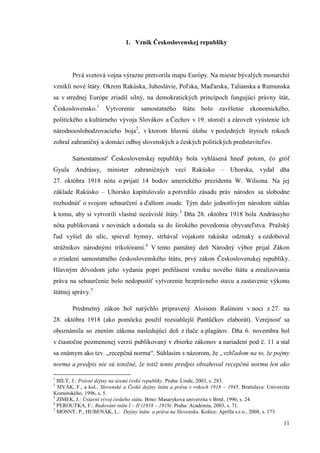 11
1. Vznik Československej republiky
Prvá svetová vojna výrazne pretvorila mapu Európy. Na mieste bývalých monarchií
vznikli nové štáty. Okrem Rakúska, Juhoslávie, Poľska, Maďarska, Talianska a Rumunska
sa v strednej Európe zriadil silný, na demokratických princípoch fungujúci právny štát,
Československo.1
Vytvorenie samostatného štátu bolo zavŕšenie ekonomického,
politického a kultúrneho vývoja Slovákov a Čechov v 19. storočí a zároveň vyústenie ich
národnooslobodzovacieho boja2
, v ktorom hlavnú úlohu v posledných štyroch rokoch
zohral zahraničný a domáci odboj slovenských a českých politických predstaviteľov.
Samostatnosť Československej republiky bola vyhlásená hneď potom, čo gróf
Gyula Andrássy, minister zahraničných vecí Rakúsko – Uhorska, vydal dňa
27. októbra 1918 nótu o prijatí 14 bodov amerického prezidenta W. Wilsona. Na jej
základe Rakúsko – Uhorsko kapitulovalo a potvrdilo zásadu práv národov sa slobodne
rozhodnúť o svojom sebaurčení a ďalšom osude. Tým dalo jednotlivým národom súhlas
k tomu, aby si vytvorili vlastné nezávislé štáty.3
Dňa 28. októbra 1918 bola Andrássyho
nóta publikovaná v novinách a dostala sa do širokého povedomia obyvateľstva. Pražský
ľud vyšiel do ulíc, spieval hymny, strhával vojakom rakúske odznaky a ozdoboval
strážnikov národnými trikolórami.4
V tento pamätný deň Národný výbor prijal Zákon
o zriadení samostatného československého štátu, prvý zákon Československej republiky.
Hlavným dôvodom jeho vydania popri prehlásení vzniku nového štátu a zrealizovania
práva na sebaurčenie bolo nedopustiť vytvorenie bezprávneho stavu a zastavenie výkonu
štátnej správy.5
Predmetný zákon bol narýchlo pripravený Aloisom Rašínom v noci z 27. na
28. októbra 1918 (ako pomôcku použil rozsiahlejší Pantůčkov elaborát). Verejnosť sa
oboznámila so znením zákona nasledujúci deň z tlače a plagátov. Dňa 6. novembra bol
v čiastočne pozmenenej verzii publikovaný v zbierke zákonov a nariadení pod č. 11 a stal
sa známym ako tzv. „recepčná norma“. Súhlasím s názorom, že „vzhľadom na to, že pojmy
norma a predpis nie sú totožné, že totiž tento predpis obsahoval recepčnú normu len ako
1
BÍLÝ, J.: Právní dějiny na území české republiky. Praha: Linde, 2003, s. 283.
2
SIVÁK, F., a kol.: Slovenské a České dejiny štátu a práva v rokoch 1918 – 1945. Bratislava: Univerzita
Komenského, 1996, s. 5.
3
ZIMEK, J.: Ústavní vývoj českého státu. Brno: Masarykova univerzita v Brně, 1996, s. 24.
4
PEROUTKA, F.: Budování státu I – II (1918 – 1919). Praha: Academia, 2003, s. 71.
5
MOSNÝ, P., HUBENÁK, L.: Dejiny štátu a práva na Slovensku. Košice: Aprilla s.r.o., 2008, s. 173.
 