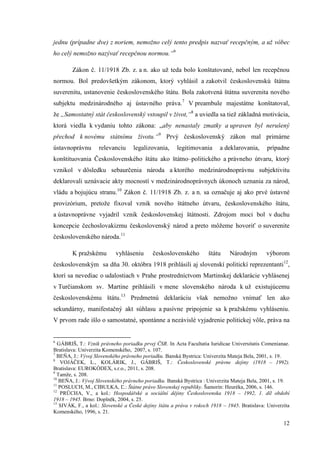 12
jednu (prípadne dve) z noriem, nemožno celý tento predpis nazvať recepčným, a už vôbec
ho celý nemožno nazývať recepčnou normou.“6
Zákon č. 11/1918 Zb. z. a n. ako už teda bolo konštatované, nebol len recepčnou
normou. Bol predovšetkým zákonom, ktorý vyhlásil a zakotvil československú štátnu
suverenitu, ustanovenie československého štátu. Bola zakotvená štátna suverenita nového
subjektu medzinárodného aj ústavného práva.7
V preambule majestátne konštatoval,
že „Samostatný stát československý vstoupil v život,“8
a uviedla sa tiež základná motivácia,
ktorá viedla k vydaniu tohto zákona: „aby nenastaly zmatky a upraven byl nerušený
přechod k novému státnímu životu.“9
Prvý československý zákon mal primárne
ústavnoprávnu relevanciu legalizovania, legitimovania a deklarovania, prípadne
konštituovania Československého štátu ako štátno–politického a právneho útvaru, ktorý
vznikol v dôsledku sebaurčenia národa a ktorého medzinárodnoprávnu subjektivitu
deklarovali uznávacie akty mocností v medzinárodnoprávnych úkonoch uznania za národ,
vládu a bojujúcu stranu.10
Zákon č. 11/1918 Zb. z. a n. sa označuje aj ako prvé ústavné
provizórium, pretože fixoval vznik nového štátneho útvaru, československého štátu,
a ústavnoprávne vyjadril vznik československej štátnosti. Zdrojom moci bol v duchu
koncepcie čechoslovakizmu československý národ a preto môžeme hovoriť o suverenite
československého národa.11
K pražskému vyhláseniu československého štátu Národným výborom
československým sa dňa 30. októbra 1918 prihlásili aj slovenskí politickí reprezentanti12
,
ktorí sa nevediac o udalostiach v Prahe prostredníctvom Martinskej deklarácie vyhlásenej
v Turčianskom sv. Martine prihlásili v mene slovenského národa k už existujúcemu
československému štátu.13
Predmetnú deklaráciu však nemožno vnímať len ako
sekundárny, manifestačný akt súhlasu a pasívne pripojenie sa k pražskému vyhláseniu.
V prvom rade išlo o samostatné, spontánne a nezávislé vyjadrenie politickej vôle, práva na
6
GÁBRIŠ, T.: Vznik právneho poriadku prvej ČSR. In Acta Facultatia Iuridicae Universitatis Comenianae.
Bratislava: Univerzita Komenského, 2007, s. 107.
7
BEŇA, J.: Vývoj Slovenského právneho poriadku. Banská Bystrica: Univerzita Mateja Bela, 2001, s. 19.
8
VOJÁČEK, L., KOLÁRIK, J., GÁBRIŠ, T.: Československé právne dejiny (1918 – 1992).
Bratislava: EUROKÓDEX, s.r.o., 2011, s. 208.
9
Tamže, s. 208.
10
BEŇA, J.: Vývoj Slovenského právneho poriadku. Banská Bystrica : Univerzita Mateja Bela, 2001, s. 19.
11
POSLUCH, M., CIBULKA, Ľ.: Štátne právo Slovenskej republiky. Šamorín: Heuréka, 2006, s. 146.
12
PRŮCHA, V., a kol.: Hospodářské a sociální dějiny Československa 1918 – 1992, 1. díl období
1918 – 1945. Brno: Doplněk, 2004, s. 25.
13
SIVÁK, F., a kol.: Slovenské a České dejiny štátu a práva v rokoch 1918 – 1945. Bratislava: Univerzita
Komenského, 1996, s. 21.
 