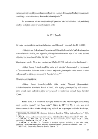 13
sebaurčenie slovenského národa prostredníctvom vlastnej, domácej politickej reprezentácie
združenej v novoustanovenej Slovenskej národnej rade.14
Za preambulou zákona nasledovalo päť pomerne stručných článkov. Ich podrobnej
analýze sa budem venovať v nasledujúcom texte.
2. Prvý článok
Pôvodné znenie zákona, vyhlásené plagátmi a publikované v novinách dňa 29.10.1918:
„Státní formu československého státu určí Národní shromáždění s Československou
národní radou v Paříži, jako orgánové jednomyslné vůle národa. Než se tak stane, vykoná
státní svrchovanost uvnitř státu Národní výbor.“15
Znenie zverejnené v Zb. z. a n., publikované dňa 06.11.1918 (autentické, záväzné znenie):
„Státní formu československého státu určí národní shromáždění ve srozumění
s Československou Národní radou v Paříži. Orgánem jednomyslné vůle národa a také
vykonavatelem státní svrchovanosti je Národní výbor.“16
Slovenská verzia zákona:
„Štátnu formu československého štátu určia: Národné Shromaždenie
s československou Národnou Radou v Paríži, ako orgány jednomyseľnej vôle národa.
Kým sa tak stane, vykonáva štátnu svrchovanosť vo vnútorných veciach štátu Národný
Výbor.“17
Forma štátu je v súčasnosti zvyčajne definovaná ako spôsob organizácie štátnej
moci a režim (metódy) jej fungovania.18
Zákon č. 11/1918 Zb. z. a n. ako prvý
československý zákon otázku štátnej formy neriešil. Vo svojom prvom článku konštatuje,
14
HRONSKÝ, M., PEKNÍK M.: Martinská deklarácia. Bratislava: VEDA, Vydavateľstvo SAV, 2008,
s. 282.
15
LACO, K.: Ústava predmníchovského ČSR a ústava ČSSR. Bratislava : Vydavateľstvo SAV, 1966, s. 98.
16
VOJÁČEK, L., KOLÁRIK, J., GÁBRIŠ, T.: Československé právne dejiny (1918 – 1992).
Bratislava: EUROKÓDEX, s.r.o., 2011, s. 208.
17
VOJÁČEK, L., GÁBRIŠ, T.: Pramene k právnym dejinám Slovenska II (po roku 1918).
Bratislava: Univerzita Komenského v Bratislave, Právnická fakulta, Vydavateľské oddelenie, 2009, s. 37.
18
OTTOVÁ, E.: Teória práva. Šamorín: Heuréka, 2006, s. 132.
 