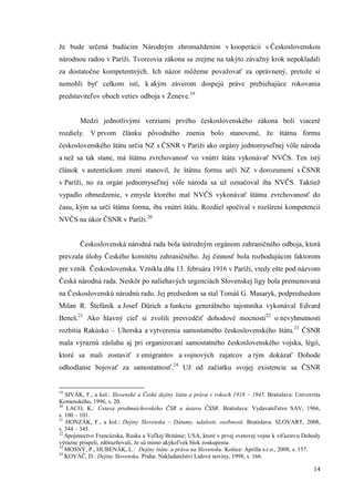 14
že bude určená budúcim Národným zhromaždením v kooperácii s Československou
národnou radou v Paríži. Tvorcovia zákona sa zrejme na takýto závažný krok nepokladali
za dostatočne kompetentných. Ich názor môžeme považovať za oprávnený, pretože si
nemohli byť celkom istí, k akým záverom dospejú práve prebiehajúce rokovania
predstaviteľov oboch vetiev odboja v Ženeve.19
Medzi jednotlivými verziami prvého československého zákona boli viaceré
rozdiely. V prvom článku pôvodného znenia bolo stanovené, že štátnu formu
československého štátu určia NZ s ČSNR v Paríži ako orgány jednomyseľnej vôle národa
a než sa tak stane, má štátnu zvrchovanosť vo vnútri štátu vykonávať NVČS. Ten istý
článok v autentickom znení stanovil, že štátnu formu určí NZ v dorozumení s ČSNR
v Paríži, no za orgán jednomyseľnej vôle národa sa už označoval iba NVČS. Taktiež
vypadlo obmedzenie, v zmysle ktorého mal NVČS vykonávať štátnu zvrchovanosť do
času, kým sa určí štátna forma, iba vnútri štátu. Rozdiel spočíval v rozšírení kompetencií
NVČS na úkor ČSNR v Paríži.20
Československá národná rada bola ústredným orgánom zahraničného odboja, ktorá
prevzala úlohy Českého komitétu zahraničného. Jej činnosť bola rozhodujúcim faktorom
pre vznik Československa. Vznikla dňa 13. februára 1916 v Paríži, vtedy ešte pod názvom
Česká národná rada. Neskôr po naliehavých urgenciách Slovenskej ligy bola premenovaná
na Československú národnú radu. Jej predsedom sa stal Tomáš G. Masaryk, podpredsedom
Milan R. Štefánik a Josef Dürich a funkciu generálneho tajomníka vykonával Edvard
Beneš.21
Ako hlavný cieľ si zvolili presvedčiť dohodové mocnosti22
o nevyhnutnosti
rozbitia Rakúsko – Uhorska a vytvorenia samostatného československého štátu.23
ČSNR
mala výraznú zásluhu aj pri organizovaní samostatného československého vojska, légií,
ktoré sa mali zostaviť z emigrantov a vojnových zajatcov a tým dokázať Dohode
odhodlanie bojovať za samostatnosť.24
Už od začiatku svojej existencie sa ČSNR
19
SIVÁK, F., a kol.: Slovenské a České dejiny štátu a práva v rokoch 1918 – 1945. Bratislava: Univerzita
Komenského, 1996, s. 20.
20
LACO, K.: Ústava predmníchovského ČSR a ústava ČSSR. Bratislava: Vydavateľstvo SAV, 1966,
s. 100 – 101.
21
HONZÁK, F., a kol.: Dejiny Slovenska – Dátumy, udalosti, osobnosti. Bratislava: SLOVART, 2008,
s. 344 – 345.
22
Spojenectvo Francúzska, Ruska a Veľkej Británie; USA, ktoré v prvej svetovej vojne k víťazstvu Dohody
výrazne prispeli, zdôrazňovali, že sú mimo akýkoľvek blok zoskupenia.
23
MOSNÝ, P., HUBENÁK, L.: Dejiny štátu a práva na Slovensku. Košice: Aprilla s.r.o., 2008, s. 157.
24
KOVÁČ, D.: Dejiny Slovenska. Praha: Nakladatelství Lidové noviny, 1998, s. 166.
 