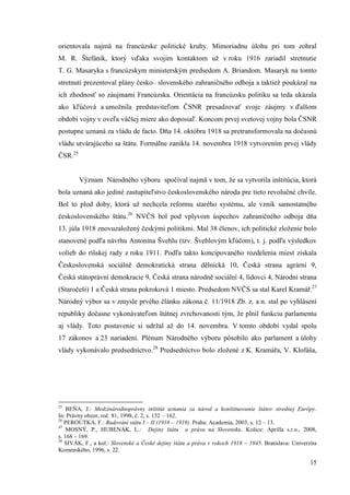 15
orientovala najmä na francúzske politické kruhy. Mimoriadnu úlohu pri tom zohral
M. R. Štefánik, ktorý vďaka svojim kontaktom už v roku 1916 zariadil stretnutie
T. G. Masaryka s francúzskym ministerským predsedom A. Briandom. Masaryk na tomto
stretnutí prezentoval plány česko– slovenského zahraničného odboja a taktiež poukázal na
ich zhodnosť so záujmami Francúzska. Orientácia na francúzsku politiku sa teda ukázala
ako kľúčová a umožnila predstaviteľom ČSNR presadzovať svoje záujmy v ďalšom
období vojny v oveľa väčšej miere ako doposiaľ. Koncom prvej svetovej vojny bola ČSNR
postupne uznaná za vládu de facto. Dňa 14. októbra 1918 sa pretransformovala na dočasnú
vládu utvárajúceho sa štátu. Formálne zanikla 14. novembra 1918 vytvorením prvej vlády
ČSR.25
Význam Národného výboru spočíval najmä v tom, že sa vytvorila inštitúcia, ktorá
bola uznaná ako jediné zastupiteľstvo československého národa pre tieto revolučné chvíle.
Bol to plod doby, ktorá už nechcela reformu starého systému, ale vznik samostatného
československého štátu.26
NVČS bol pod vplyvom úspechov zahraničného odboja dňa
13. júla 1918 znovuzaložený českými politikmi. Mal 38 členov, ich politické zloženie bolo
stanovené podľa návrhu Antonína Švehlu (tzv. Švehlovým kľúčom), t. j. podľa výsledkov
volieb do ríšskej rady z roku 1911. Podľa takto koncipovaného rozdelenia miest získala
Československá sociálně demokratická strana dělnická 10, Česká strana agrární 9,
Česká státoprávní demokracie 9, Česká strana národně sociální 4, lidovci 4, Národní strana
(Staročeši) 1 a Česká strana pokroková 1 miesto. Predsedom NVČS sa stal Karel Kramář.27
Národný výbor sa v zmysle prvého článku zákona č. 11/1918 Zb. z. a n. stal po vyhlásení
republiky dočasne vykonávateľom štátnej zvrchovanosti tým, že plnil funkciu parlamentu
aj vlády. Toto postavenie si udržal až do 14. novembra. V tomto období vydal spolu
17 zákonov a 23 nariadení. Plénum Národného výboru pôsobilo ako parlament a úlohy
vlády vykonávalo predsedníctvo.28
Predsedníctvo bolo zložené z K. Kramářa, V. Klofáša,
25
BEŇA, J.: Medzinárodnoprávny inštitút uznania za národ a konštituovanie štátov strednej Európy.
In: Právny obzor, roč. 81, 1998, č. 2, s. 152 – 162.
26
PEROUTKA, F.: Budování státu I – II (1918 – 1919). Praha: Academia, 2003, s. 12 – 13.
27
MOSNÝ, P., HUBENÁK, L.: Dejiny štátu a práva na Slovensku. Košice: Aprilla s.r.o., 2008,
s. 168 – 169.
28
SIVÁK, F., a kol.: Slovenské a České dejiny štátu a práva v rokoch 1918 – 1945. Bratislava: Univerzita
Komenského, 1996, s. 22.
 