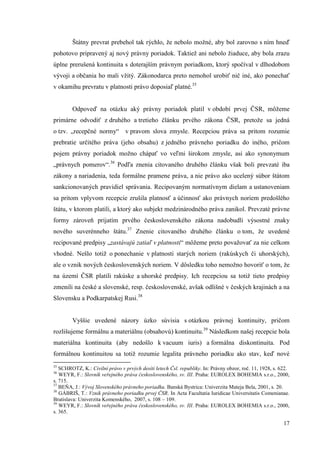 17
Štátny prevrat prebehol tak rýchlo, že nebolo možné, aby bol zarovno s ním hneď
pohotovo pripravený aj nový právny poriadok. Taktiež ani nebolo žiaduce, aby bola zrazu
úplne prerušená kontinuita s doterajším právnym poriadkom, ktorý spočíval v dlhodobom
vývoji a občania ho mali vžitý. Zákonodarca preto nemohol urobiť nič iné, ako ponechať
v okamihu prevratu v platnosti právo doposiaľ platné.35
Odpoveď na otázku aký právny poriadok platil v období prvej ČSR, môžeme
primárne odvodiť z druhého a tretieho článku prvého zákona ČSR, pretože sa jedná
o tzv. „recepčné normy“ v pravom slova zmysle. Recepciou práva sa pritom rozumie
prebratie určitého práva (jeho obsahu) z jedného právneho poriadku do iného, pričom
pojem právny poriadok možno chápať vo veľmi širokom zmysle, asi ako synonymum
„právnych pomerov“.36
Podľa znenia citovaného druhého článku však boli prevzaté iba
zákony a nariadenia, teda formálne pramene práva, a nie právo ako ucelený súbor štátom
sankcionovaných pravidiel správania. Recipovaným normatívnym dielam a ustanoveniam
sa pritom vplyvom recepcie zrušila platnosť a účinnosť ako právnych noriem predošlého
štátu, v ktorom platili, a ktorý ako subjekt medzinárodného práva zanikol. Prevzaté právne
formy zároveň prijatím prvého československého zákona nadobudli výsostné znaky
nového suverénneho štátu.37
Znenie citovaného druhého článku o tom, že uvedené
recipované predpisy „zastávajú zatiaľ v platnosti“ môžeme preto považovať za nie celkom
vhodné. Nešlo totiž o ponechanie v platnosti starých noriem (rakúskych či uhorských),
ale o vznik nových československých noriem. V dôsledku toho nemožno hovoriť o tom, že
na území ČSR platili rakúske a uhorské predpisy. Ich recepciou sa totiž tieto predpisy
zmenili na české a slovenské, resp. československé, avšak odlišné v českých krajinách a na
Slovensku a Podkarpatskej Rusi.38
Vyššie uvedené názory úzko súvisia s otázkou právnej kontinuity, pričom
rozlišujeme formálnu a materiálnu (obsahovú) kontinuitu.39
Následkom našej recepcie bola
materiálna kontinuita (aby nedošlo k vacuum iuris) a formálna diskontinuita. Pod
formálnou kontinuitou sa totiž rozumie legalita právneho poriadku ako stav, keď nové
35
SCHROTZ, K.: Civilní právo v prvých desíti letech Čsl. republiky. In: Právny obzor, roč. 11, 1928, s. 622.
36
WEYR, F.: Slovník veřejného práva československého, sv. III. Praha: EUROLEX BOHEMIA s.r.o., 2000,
s. 715.
37
BEŇA, J.: Vývoj Slovenského právneho poriadku. Banská Bystrica: Univerzita Mateja Bela, 2001, s. 20.
38
GÁBRIŠ, T.: Vznik právneho poriadku prvej ČSR. In Acta Facultatia Iuridicae Universitatis Comenianae.
Bratislava: Univerzita Komenského, 2007, s. 108 – 109.
39
WEYR, F.: Slovník veřejného práva československého, sv. III. Praha: EUROLEX BOHEMIA s.r.o., 2000,
s. 365.
 