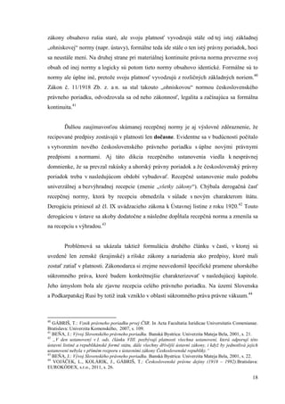 18
zákony obsahovo rušia staré, ale svoju platnosť vyvodzujú stále od tej istej základnej
„ohniskovej“ normy (napr. ústavy), formálne teda ide stále o ten istý právny poriadok, hoci
sa neustále mení. Na druhej strane pri materiálnej kontinuite právna norma prevezme svoj
obsah od inej normy a logicky sú potom tieto normy obsahovo identické. Formálne sú to
normy ale úplne iné, pretože svoju platnosť vyvodzujú z rozličných základných noriem.40
Zákon č. 11/1918 Zb. z. a n. sa stal takouto „ohniskovou“ normou československého
právneho poriadku, odvodzovala sa od neho zákonnosť, legalita a začínajúca sa formálna
kontinuita.41
Ďalšou zaujímavosťou skúmanej recepčnej normy je aj výslovné zdôraznenie, že
recipované predpisy zostávajú v platnosti len dočasne. Evidentne sa v budúcnosti počítalo
s vytvorením nového československého právneho poriadku s úplne novými právnymi
predpismi a normami. Aj táto dikcia recepčného ustanovenia viedla k nesprávnej
domnienke, že sa prevzal rakúsky a uhorský právny poriadok a že československý právny
poriadok treba v nasledujúcom období vybudovať. Recepčné ustanovenie malo podobu
univerzálnej a bezvýhradnej recepcie (znenie „všetky zákony“). Chýbala derogačná časť
recepčnej normy, ktorá by recepciu obmedzila v súlade s novým charakterom štátu.
Derogáciu priniesol až čl. IX uvádzacieho zákona k Ústavnej listine z roku 1920.42
Touto
derogáciou v ústave sa akoby dodatočne a následne dopĺňala recepčná norma a zmenila sa
na recepciu s výhradou.43
Problémová sa ukázala taktiež formulácia druhého článku v časti, v ktorej sú
uvedené len zemské (krajinské) a ríšske zákony a nariadenia ako predpisy, ktoré mali
zostať zatiaľ v platnosti. Zákonodarca si zrejme neuvedomil špecifické pramene uhorského
súkromného práva, ktoré budem konkrétnejšie charakterizovať v nasledujúcej kapitole.
Jeho úmyslom bola ale zjavne recepcia celého právneho poriadku. Na území Slovenska
a Podkarpatskej Rusi by totiž inak vzniklo v oblasti súkromného práva právne vákuum.44
40
GÁBRIŠ, T.: Vznik právneho poriadku prvej ČSR. In Acta Facultatia Iuridicae Universitatis Comenianae.
Bratislava: Univerzita Komenského, 2007, s. 109.
41
BEŇA, J.: Vývoj Slovenského právneho poriadku. Banská Bystrica: Univerzita Mateja Bela, 2001, s. 21.
42
„V den ustanovený v I. ods. článku VIII. pozbývají platnosti všechna ustanovení, která odporují této
ústavní listině a republikánské formě státu, dále všechny dřívější ústavní zákony, i když by jednotlivá jejich
ustanovení nebyla v přímém rozporu s ústavními zákony Československé republiky.“
43
BEŇA, J.: Vývoj Slovenského právneho poriadku. Banská Bystrica: Univerzita Mateja Bela, 2001, s. 22.
44
VOJÁČEK, L., KOLÁRIK, J., GÁBRIŠ, T.: Československé právne dejiny (1918 – 1992).Bratislava:
EUROKÓDEX, s.r.o., 2011, s. 26.
 