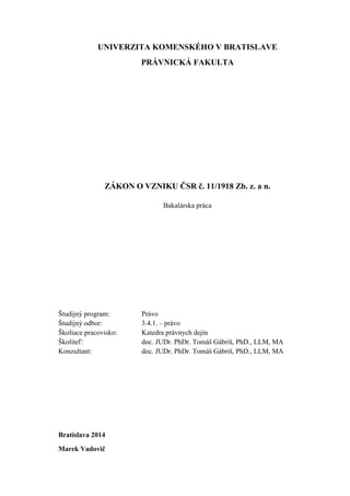 UNIVERZITA KOMENSKÉHO V BRATISLAVE
PRÁVNICKÁ FAKULTA
ZÁKON O VZNIKU ČSR č. 11/1918 Zb. z. a n.
Bakalárska práca
Študijný program: Právo
Študijný odbor: 3.4.1. – právo
Školiace pracovisko: Katedra právnych dejín
Školiteľ: doc. JUDr. PhDr. Tomáš Gábriš, PhD., LLM, MA
Konzultant: doc. JUDr. PhDr. Tomáš Gábriš, PhD., LLM, MA
Bratislava 2014
Marek Vadovič
 