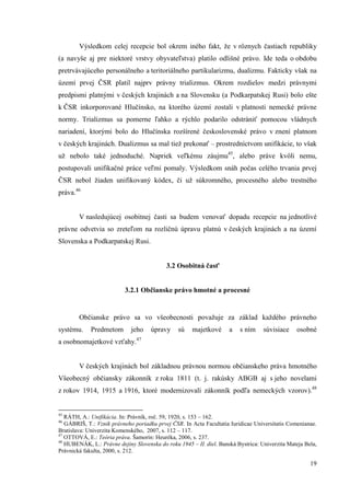 19
Výsledkom celej recepcie bol okrem iného fakt, že v rôznych častiach republiky
(a navyše aj pre niektoré vrstvy obyvateľstva) platilo odlišné právo. Ide teda o obdobu
pretrvávajúceho personálneho a teritoriálneho partikularizmu, dualizmu. Fakticky však na
území prvej ČSR platil najprv právny trializmus. Okrem rozdielov medzi právnymi
predpismi platnými v českých krajinách a na Slovensku (a Podkarpatskej Rusi) bolo ešte
k ČSR inkorporované Hlučínsko, na ktorého území zostali v platnosti nemecké právne
normy. Trializmus sa pomerne ľahko a rýchlo podarilo odstrániť pomocou vládnych
nariadení, ktorými bolo do Hlučínska rozšírené československé právo v znení platnom
v českých krajinách. Dualizmus sa mal tiež prekonať – prostredníctvom unifikácie, to však
už nebolo také jednoduché. Napriek veľkému záujmu45
, alebo práve kvôli nemu,
postupovali unifikačné práce veľmi pomaly. Výsledkom snáh počas celého trvania prvej
ČSR nebol žiaden unifikovaný kódex, či už súkromného, procesného alebo trestného
práva.46
V nasledujúcej osobitnej časti sa budem venovať dopadu recepcie na jednotlivé
právne odvetvia so zreteľom na rozličnú úpravu platnú v českých krajinách a na území
Slovenska a Podkarpatskej Rusi.
3.2 Osobitná časť
3.2.1 Občianske právo hmotné a procesné
Občianske právo sa vo všeobecnosti považuje za základ každého právneho
systému. Predmetom jeho úpravy sú majetkové a s ním súvisiace osobné
a osobnomajetkové vzťahy.47
V českých krajinách bol základnou právnou normou občianskeho práva hmotného
Všeobecný občiansky zákonník z roku 1811 (t. j. rakúsky ABGB aj s jeho novelami
z rokov 1914, 1915 a 1916, ktoré modernizovali zákonník podľa nemeckých vzorov).48
45
RÁTH, A.: Unifikácia. In: Právník, roč. 59, 1920, s. 153 – 162.
46
GÁBRIŠ, T.: Vznik právneho poriadku prvej ČSR. In Acta Facultatia Iuridicae Universitatis Comenianae.
Bratislava: Univerzita Komenského, 2007, s. 112 – 117.
47
OTTOVÁ, E.: Teória práva. Šamorín: Heuréka, 2006, s. 237.
48
HUBENÁK, L.: Právne dejiny Slovenska do roku 1945 – II. diel. Banská Bystrica: Univerzita Mateja Bela,
Právnická fakulta, 2000, s. 212.
 