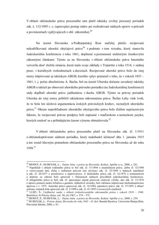 20
V oblasti občianskeho práva procesného tam platil rakúsky civilný procesný poriadok
zák. č. 112/1895 r. z. (upravujúci postup súdov pri rozhodovaní súdnych sporov o právach
a povinnostiach vyplývajúcich z obč. zákonníka).49
Na území Slovenska a Podkarpatskej Rusi naďalej platilo recipované
nekodifikované uhorské obyčajové právo50
v podstate v tom rozsahu, ktorý stanovila
Judexkuriálna konferencia z roku 1861, doplnené a pozmenené niektorými čiastkovými
zákonnými článkami. Týmto sa na Slovensku v oblasti občianskeho práva hmotného
vytvorila dosť zložitá situácia, ktorá mala svoje základy v Tripartite z roku 1514, v súdnej
praxi, v kuriálnych rozhodnutiach a decíziach. Recipované uhorské právo bolo do istej
miery inšpirované aj rakúskym ABGB, ktorého vplyv pramenil z toho, že v rokoch 1853 –
1861, t. j. počas absolutizmu A. Bacha, bol na území Uhorska dočasne zavedený rakúsky
ABGB a taktiež po obnovení uhorského právneho poriadku (na Judexkuriálnej konferencii)
súdy dopĺňali uhorské právo judikatúrou v duchu ABGB. Týmto sa právny poriadok
Uhorska do istej miery priblížil rakúskemu súkromnému právu. Štefan Luby však tvrdí,
že to bola len účelová argumentácia českých právnických kruhov, neznalých uhorského
práva.51
Okrem neprehľadnosti uhorského obyčajového práva bolo ďalším nepriaznivým
faktom, že recipované právne predpisy boli napísané v maďarskom a nemeckom jazyku,
ktorých znalosť sa s pribúdajúcim časom výrazne obmedzovala.52
V oblasti občianskeho práva procesného platil na Slovensku zák. čl. 1/1911
o občianskoprávnom súdnom poriadku, ktorý nadobudol účinnosť dňa 1. januára 1915
a ten zostal hlavným prameňom občianskeho procesného práva na Slovensku až do roku
1950.53
49
MOSNÝ, P., HUBENÁK, L.: Dejiny štátu a práva na Slovensku. Košice: Aprilla s.r.o., 2008, s. 241.
50
Napríklad v oblasti rodinného práva to bol zák. čl. 31/1894 o manželskom práve, alebo čl. 32/1894
o vierovyznaní detí, ďalej s rodinným právom tiež súvisiaci zák. čl. 33/1894 o štátnych matrikách
a zák. čl. 20/1877 o poručníctve a opatrovníctve. Z dedičského práva zák. čl. 16/1876 o testamentoch
a dedenie zo zákona bolo upravené v Dočasných súdnych pravidlách judexkuriálnej konferencie.
Z obligačného práva to boli zák. čl. upravujúce najmä pracovné zmluvné vzťahy, ako zák. čl. 13/1876
o úprave pomeru medzi čeľaďou a gazdom. Jednotlivé záväzky, boli väčšinou inšpirované obchodnoprávnou
úpravou z r. 1875. Autorské právo upravoval zák. čl. 16/1884, patentové právo zák. čl. 37/1895 a oblasť
ochrany známok bola upravená zák. čl. 2/1890 a zák. čl. 41/1895 o tovarových značkách.
51
LUBY, Š.: Unifikačné snahy v oblasti československého súkromného práva v rokoch 1918 – 1948.
Bratislava: In Právny obzor, roč. 50, (6) 1967, s. 574 – 575.
52
MOSNÝ, P., HUBENÁK, L.: Dejiny štátu a práva na Slovensku. Košice: Aprilla s.r.o., 2008, s. 239.
53
HUBENÁK, L.: Právne dejiny Slovenska do roku 1945 – II. diel. Banská Bystrica: Univerzita Mateja Bela,
Právnická fakulta, 2000, s. 81.
 