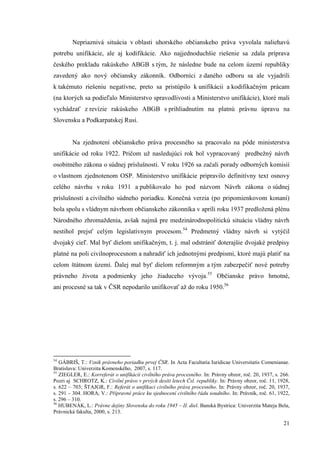21
Nepriaznivá situácia v oblasti uhorského občianskeho práva vyvolala naliehavú
potrebu unifikácie, ale aj kodifikácie. Ako najjednoduchšie riešenie sa zdala príprava
českého prekladu rakúskeho ABGB s tým, že následne bude na celom území republiky
zavedený ako nový občiansky zákonník. Odborníci z daného odboru sa ale vyjadrili
k takémuto riešeniu negatívne, preto sa pristúpilo k unifikácii a kodifikačným prácam
(na ktorých sa podieľalo Ministerstvo spravodlivosti a Ministerstvo unifikácie), ktoré mali
vychádzať z revízie rakúskeho ABGB s prihliadnutím na platnú právnu úpravu na
Slovensku a Podkarpatskej Rusi.
Na zjednotení občianskeho práva procesného sa pracovalo na pôde ministerstva
unifikácie od roku 1922. Pričom už nasledujúci rok bol vypracovaný predbežný návrh
osobitného zákona o súdnej príslušnosti. V roku 1926 sa začali porady odborných komisií
o vlastnom zjednotenom OSP. Ministerstvo unifikácie pripravilo definitívny text osnovy
celého návrhu v roku 1931 a publikovalo ho pod názvom Návrh zákona o súdnej
príslušnosti a civilného súdneho poriadku. Konečná verzia (po pripomienkovom konaní)
bola spolu s vládnym návrhom občianskeho zákonníka v apríli roku 1937 predložená plénu
Národného zhromaždenia, avšak najmä pre medzinárodnopolitickú situáciu vládny návrh
nestihol prejsť celým legislatívnym procesom.54
Predmetný vládny návrh si vytýčil
dvojaký cieľ. Mal byť dielom unifikačným, t. j. mal odstrániť doterajšie dvojaké predpisy
platné na poli civilnoprocesnom a nahradiť ich jednotnými predpismi, ktoré majú platiť na
celom štátnom území. Ďalej mal byť dielom reformným a tým zabezpečiť nové potreby
právneho života a podmienky jeho žiaduceho vývoja.55
Občianske právo hmotné,
ani procesné sa tak v ČSR nepodarilo unifikovať až do roku 1950.56
54
GÁBRIŠ, T.: Vznik právneho poriadku prvej ČSR. In Acta Facultatia Iuridicae Universitatis Comenianae.
Bratislava: Univerzita Komenského, 2007, s. 117.
55
ZIEGLER, E.: Korreferát o unifikácii civilního práva procesného. In: Právny obzor, roč. 20, 1937, s. 266.
Pozri aj SCHROTZ, K.: Civilní právo v prvých desíti letech Čsl. republiky. In: Právny obzor, roč. 11, 1928,
s. 622 – 703; ŠTAJGR, F.: Referát o unifikaci civilního práva procesního. In: Právny obzor, roč. 20, 1937,
s. 291 – 304. HORA, V.: Přípravné práce ku sjednocení civilního řádu soudního. In: Právník, roč. 61, 1922,
s. 296 – 310.
56
HUBENÁK, L.: Právne dejiny Slovenska do roku 1945 – II. diel. Banská Bystrica: Univerzita Mateja Bela,
Právnická fakulta, 2000, s. 213.
 